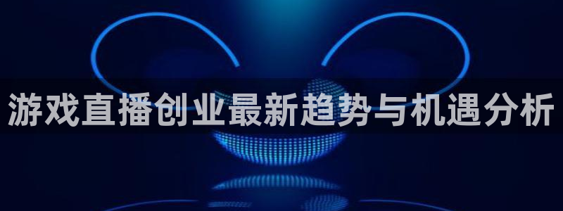 高德娱乐app下载地址：游戏直播创业最新趋势与机遇分析
